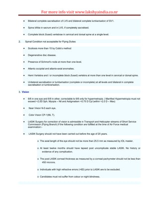 For more info visit www.lakshyaindia.co.nr
 Bilateral complete sacralisation of LV5 and bilateral complete lumbarisation of SV1.
 Spina bifida in sacrum and in LV5, if completely sacralised.
 Complete block (fused) vertebrae in cervical and dorsal spine at a single level.
2. Spinal Condition not acceptable for Flying Duties
 Scoliosis more than 15 by Cobb’s method
 Degenerative disc disease.
 Presence of Schmorl’s node at more than one level.
 Atlanto occipital and atlanto-axial anomalies.
 Hemi Vertebra and / or incomplete block (fused) vertebra at more than one level in cervical or dorsal spine.
 Unilateral sacralisation or lumbarisation (complete or incomplete) at all levels and bilateral in complete
sacralisation or lumbrarisation.
3. Vision
 6/6 in one eye and 6/9 in other, correctable to 6/6 only for hypermetropia. ) Manifest Hypermetropia must not
exceed +2.0D Sph, Myopia – Nil and Astigmatism +0.75 D Cyl (within +2.0 D – Max)
 Near Vision N-5 each eye.
 Color Vision CP-1(ML T).
 LASIK Surgery for correction of vision is admissible in Transport and Helicopter streams of Short Service
Commission (Flying Branch) If the following condition are fulfilled at the time of Air Force medical
examination:-
 LASIK Surgery should not have been carried out before the age of 20 years.
o The axial length of the eye should not be more than 25.5 mm as measured by IOL master.
o At least twelve months should have lapsed post uncomplicate stable LASIK. No history or
evidence of any complication.
o The post LASIK corneal thickness as measured by a corneal pachymeter should not be less than
450 microns.
o Individuals with high refractive errors (>6D) prior to LASIK are to be excluded.
o Candidates must not suffer from colour or night blindness.
 
