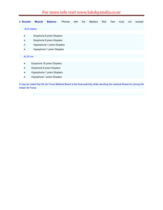 For more info visit www.lakshyaindia.co.nr
4. Occular Muscle Balance - Phorias with the Maddox Rod Test must not exceed:
At 6 meters
 Exophoria 6 prism Diopters
 Esophoria 6 prism Diopters
 Hyperphoria 1 prism Diopters
 Hypophoria 1 prism Diopters
At 33 cm
 Exophoria 16 prism Diopters
 Esophoria 6 prism Diopters
 Hyperphoria 1 prism Diopters
 Hypophoria 1 prism Diopters
It may be noted that the Air Force Medical Board is the final authority while deciding the medical fitness for joining the
Indian Air Force
 