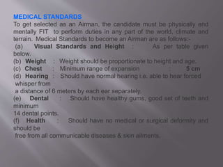 MEDICAL STANDARDS
To get selected as an Airman, the candidate must be physically and
mentally FIT to perform duties in any part of the world, climate and
terrain. Medical Standards to become an Airman are as follows:-
(a) Visual Standards and Height : As per table given
below.
(b) Weight : Weight should be proportionate to height and age.
(c) Chest : Minimum range of expansion : 5 cm
(d) Hearing : Should have normal hearing i.e. able to hear forced
whisper from
a distance of 6 meters by each ear separately.
(e) Dental : Should have healthy gums, good set of teeth and
minimum
14 dental points.
(f) Health : Should have no medical or surgical deformity and
should be
free from all communicable diseases & skin ailments.
 