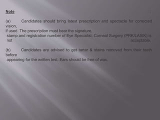Note :
(a) Candidates should bring latest prescription and spectacle for corrected
vision,
if used. The prescription must bear the signature,
stamp and registration number of Eye Specialist. Corneal Surgery (PRK/LASIK) is
not acceptable.
(b) Candidates are advised to get tartar & stains removed from their teeth
before
appearing for the written test. Ears should be free of wax.
 