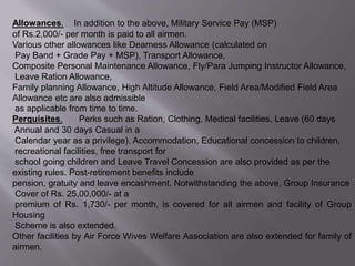 Allowances. In addition to the above, Military Service Pay (MSP)
of Rs.2,000/- per month is paid to all airmen.
Various other allowances like Dearness Allowance (calculated on
Pay Band + Grade Pay + MSP), Transport Allowance,
Composite Personal Maintenance Allowance, Fly/Para Jumping Instructor Allowance,
Leave Ration Allowance,
Family planning Allowance, High Altitude Allowance, Field Area/Modified Field Area
Allowance etc are also admissible
as applicable from time to time.
Perquisites. Perks such as Ration, Clothing, Medical facilities, Leave (60 days
Annual and 30 days Casual in a
Calendar year as a privilege), Accommodation, Educational concession to children,
recreational facilities, free transport for
school going children and Leave Travel Concession are also provided as per the
existing rules. Post-retirement benefits include
pension, gratuity and leave encashment. Notwithstanding the above, Group Insurance
Cover of Rs. 25,00,000/- at a
premium of Rs. 1,730/- per month, is covered for all airmen and facility of Group
Housing
Scheme is also extended.
Other facilities by Air Force Wives Welfare Association are also extended for family of
airmen.
 