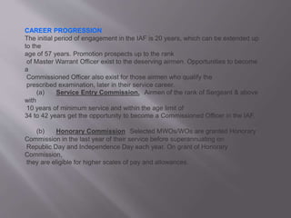 CAREER PROGRESSION
The initial period of engagement in the IAF is 20 years, which can be extended up
to the
age of 57 years. Promotion prospects up to the rank
of Master Warrant Officer exist to the deserving airmen. Opportunities to become
a
Commissioned Officer also exist for those airmen who qualify the
prescribed examination, later in their service career.
(a) Service Entry Commission. Airmen of the rank of Sergeant & above
with
10 years of minimum service and within the age limit of
34 to 42 years get the opportunity to become a Commissioned Officer in the IAF.
(b) Honorary Commission Selected MWOs/WOs are granted Honorary
Commission in the last year of their service before superannuating on
Republic Day and Independence Day each year. On grant of Honorary
Commission,
they are eligible for higher scales of pay and allowances.
 
