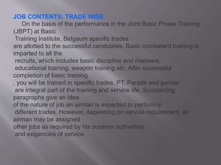 JOB CONTENTS: TRADE WISE
On the basis of the performance in the Joint Basic Phase Training
(JBPT) at Basic
Training Institute, Belgaum specific trades
are allotted to the successful candidates. Basic combatant training is
imparted to all the
recruits, which includes basic discipline and manners,
educational training, weapon training etc. After successful
completion of basic training
, you will be trained in specific trades. PT, Parade and games
are integral part of the training and service life. Succeeding
paragraphs give an idea
of the nature of job an airman is expected to perform in
different trades. However, depending on service requirement, an
airman may be assigned
other jobs as required by his superior authorities
and exigencies of service.
 