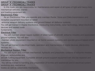 GROUP 'X' (TECHNICAL) TRADES
GROUP 'X' (TECHNICAL) TRADES
In this trade you are responsible for maintenance and repair of all types of light and heavy duty
mechanical vehicles, cranes
and loading equipment etc.
Electronics Fitter
As an Electronics Fitter you operate and maintain Radar, Voice and Data transmission and
reception equipment mounted on latest
airborne weapon delivery systems and ground based air defence systems.
You will get trained in Digital Electronics, measuring instruments, radar technology, latest electronic
devices and related trade
fundaments.
Electrical Fitter
You will maintain power supply system of latest types of aircraft, airborne missiles and associated
ground systems. You will also
maintain photo equipment mounted on air borne weapon systems and operate ground based photo
systems.
You will get trained in electrical trade, operation and maintenance of digital devices, electronics
devices etc.
Mechanical System Fitter
You will repair and maintain mechanical, hydraulic and pneumatic systems of airborne missiles,
engines, automobiles and
aircraft fuelling equipment. Complete aircraft ground support equipment will also be repaired and
maintained by you.
You will be trained in handling and preparation of bombs and explosives and in electrical system,
workshop and mechanical
trades as well as automobile mechanics.
 