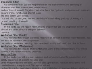 Structures Fitter
As Structure Fitter, you are responsible for the maintenance and servicing of
airframes and their accessories, components
and controls of aircraft. Regular checks for the entire hydraulic and pneumatic system to
ensure proper functioning against leaks
are also part of your duties.
You will also be assigned the responsibility of marshalling, parking, picketing and
ground handling of aircraft.
Propulsion Fitter
In this trade you will repair, maintain and prepare for use the propulsion system of
aircraft and other airborne weapon delivery
system.
Workshop Fitter (Smith)
You will undertake major structural repairs of all aircraft at central repair facilities. You
will also be trained in workshop trade
for material treatment, welding, heat treatment, smithy and basic machine tools etc.
Workshop Fitter (Mechanical)
You will undertake repair and maintenance work of mechanical nature. You will be
trained in workshop trade and practices.
Weapon Fitter
In this trade, you will prepare, maintain and service armaments, ammunition and
safety equipment of aircraft, missiles and
other weapon delivery systems. You will also operate and maintain small arms and
bomb destruction equipment. You will be trained
to handle bombs, explosives, arms and their installation on weapon delivery platforms.
 