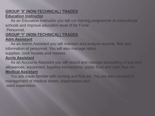 GROUP 'X' (NON-TECHNICAL) TRADES
Education Instructor
As an Education Instructor you will run training programme at instructional
schools and improve education level of Air Force
Personnel.
GROUP 'Y' (NON-TECHNICAL) TRADES
Adm Assistant
As an Admin Assistant you will maintain and analyse records, files and
information of personnel. You will also manage ration
supplies, cook houses and messes.
Accts Assistant
As an Accounts Assistant you will record and manage accounting of pay and
allowances, equipment, logistics transactions, public fund and cash flow etc.
Medical Assistant
You are made familiar with nursing and first-aid. You are also involved in
management of medical stores, dispensaries and
ward supervision.
 