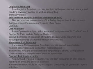 Logistics Assistant
As a Logistics Assistant, you are involved in the procurement, storage and
handling inventory control as well as accounting
of military stores.
Environment Support Services Assistant (ESSA)
This job involves maintenance of the firefighting section. It also requires
that you ensure the upkeep of hygiene of Air Force
Campus.
Ops Assistant
As an Ops Assistant you will operate various systems of Air Traffic Control
Centre, Air Field and Air Defence System.
You will be trained in operation of Radars, Display Units, reporting and
tracking procedures of airborne weapon systems etc.
Meteorological Assistant
If you are a Meteorological Assistant, you are trained to undertake
weather observation and to maintain meteorological
instruments. You are also responsible for plotting of charts, taking balloon
observations and compilation of weather summaries.
Ground Training Instructor
As a Ground Training Instructor, you will train personnel on drill, parade,
handling of arms and physical exercise.
You are also responsible for organizing and conducting all games and sports
activities.
 