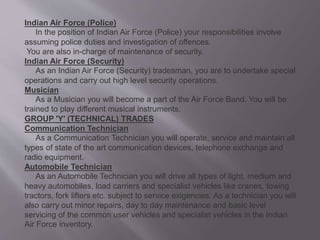 Indian Air Force (Police)
In the position of Indian Air Force (Police) your responsibilities involve
assuming police duties and investigation of offences.
You are also in-charge of maintenance of security.
Indian Air Force (Security)
As an Indian Air Force (Security) tradesman, you are to undertake special
operations and carry out high level security operations.
Musician
As a Musician you will become a part of the Air Force Band. You will be
trained to play different musical instruments.
GROUP 'Y' (TECHNICAL) TRADES
Communication Technician
As a Communication Technician you will operate, service and maintain all
types of state of the art communication devices, telephone exchange and
radio equipment.
Automobile Technician
As an Automobile Technician you will drive all types of light, medium and
heavy automobiles, load carriers and specialist vehicles like cranes, towing
tractors, fork lifters etc. subject to service exigencies. As a technician you will
also carry out minor repairs, day to day maintenance and basic level
servicing of the common user vehicles and specialist vehicles in the Indian
Air Force inventory.
 