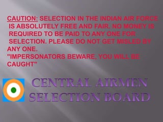 CAUTION: SELECTION IN THE INDIAN AIR FORCE
IS ABSOLUTELY FREE AND FAIR. NO MONEY IS
REQUIRED TO BE PAID TO ANY ONE FOR
SELECTION. PLEASE DO NOT GET MISLED BY
ANY ONE.
"IMPERSONATORS BEWARE, YOU WILL BE
CAUGHT"
 