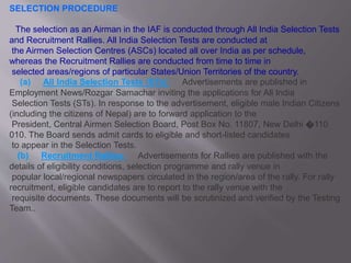 SELECTION PROCEDURE
The selection as an Airman in the IAF is conducted through All India Selection Tests
and Recruitment Rallies. All India Selection Tests are conducted at
the Airmen Selection Centres (ASCs) located all over India as per schedule,
whereas the Recruitment Rallies are conducted from time to time in
selected areas/regions of particular States/Union Territories of the country.
(a) All India Selection Tests (STs) : Advertisements are published in
Employment News/Rozgar Samachar inviting the applications for All India
Selection Tests (STs). In response to the advertisement, eligible male Indian Citizens
(including the citizens of Nepal) are to forward application to the
President, Central Airmen Selection Board, Post Box No. 11807, New Delhi �110
010. The Board sends admit cards to eligible and short-listed candidates
to appear in the Selection Tests.
(b) Recruitment Rallies : Advertisements for Rallies are published with the
details of eligibility conditions, selection programme and rally venue in
popular local/regional newspapers circulated in the region/area of the rally. For rally
recruitment, eligible candidates are to report to the rally venue with the
requisite documents. These documents will be scrutinized and verified by the Testing
Team..
 