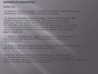 SEQUENCE OF EXAMINATION
Written Test
(a) Group 'X' (Technical) Trades Candidates are tested in English, Physics and
Mathematics. Duration of written test will be 60 minutes.
(b) Group 'X' (Education Instructor) Trades There will be two papers � an
Objective type and a Descriptive type. The Objective type of paper
would cover General English, General Awareness and Current Affairs.
The Descriptive type of paper would aim to test the language comprehension
and power of expression. Both of the question papers will be administered in
one go with duration of 40 and 35 minutes for Objective and Descriptive
papers respectively.
(c) Group 'Y' (Non-Technical) Trades Candidates are tested in English and
Reasoning & General Awareness (RAGA). Duration of written test
will be 45 minutes.
(d) Group 'Y' (Musician) Trades Candidates are tested in English dictation and
proficiency to play the musical instrument applied for.
Written Test will be objective type and question paper will be bilingual
(English & Hindi), except for English paper. Written test will be based on
CBSE up to class XII syllabus. Candidates are to qualify in each paper/test separately.
Result of written test is declared on the same day.
 
