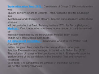 Trade Allocation Test (TAT) : Candidates of Group 'X' (Technical) trades
who
qualify in interview are to undergo Trade Allocation Test for bifurcation
into
Mechanical and Electronics stream. Specific trade allotment within these
streams
will be carried out at Basic Training Institute (BTI), Air Force (Belgaum).
Medical : Candidates who have been recommended in the interview will
be
medically examined by the Recruitment Medical Team as per
Indian Air Force Medical Standards.
All India Select List (AISL) : Candidates who pass the Written Test,
complete PFT
within the given time, clear the interview and have undergone
Medical Examination are arranged in the All India Select List (AISL).
The inclusion of names of the candidates in the AISL depends upon the
performance of the candidates in the Selection Test and number of
vacancies
to be filled. The candidates are enrolled in the Indian Air Force
as per the existing vacancies.
 