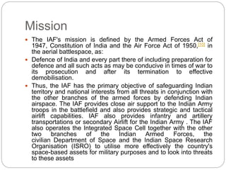 Mission
 The IAF's mission is defined by the Armed Forces Act of
1947, Constitution of India and the Air Force Act of 1950,[10] in
the aerial battlespace, as:
 Defence of India and every part there of including preparation for
defence and all such acts as may be conducive in times of war to
its prosecution and after its termination to effective
demobilisation.
 Thus, the IAF has the primary objective of safeguarding Indian
territory and national interests from all threats in conjunction with
the other branches of the armed forces by defending Indian
airspace. The IAF provides close air support to the Indian Army
troops in the battlefield and also provides strategic and tactical
airlift capabilities. IAF also provides infantry and artillery
transportations or secondary Airlift for the Indian Army . The IAF
also operates the Integrated Space Cell together with the other
two branches of the Indian Armed Forces, the
civilian Department of Space and the Indian Space Research
Organisation (ISRO) to utilise more effectively the country's
space-based assets for military purposes and to look into threats
to these assets
 