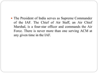  The President of India serves as Supreme Commander
of the IAF. The Chief of Air Staff, an Air Chief
Marshal, is a four-star officer and commands the Air
Force. There is never more than one serving ACM at
any given time in the IAF.
 