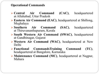 Operational Commands
 Central Air Command (CAC), headquartered
at Allahabad, Uttar Pradesh
 Eastern Air Command (EAC), headquartered at Shillong,
Meghalaya
 Southern Air Command (SAC), headquartered
at Thiruvananthapuram, Kerala
 South Western Air Command (SWAC), headquartered
at Gandhinagar, Gujarat
 Western Air Command (WAC), headquartered at New
Delhi
 Functional CommandsTraining Command (TC),
headquartered at Bangalore, Karnataka
 Maintenance Command (MC), headquartered at Nagpur,
Mahara
 