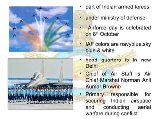 • part of Indian armed forces
• under ministry of defense
• Airforce day is celebrated
on 8th
October
• IAF colors are navyblue,sky
blue & white
• head quarters is in new
Delhi
• Chief of Air Staff is Air
Chief Marshal Norman Anil
Kumar Browne
• Primary responsible for
securing Indian airspace
and conducting aerial
warfare during conflict
 