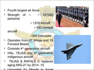 • Fourth largest air force
• Strength of :- ∗ 127000
personal
∗ 1370 aircraft
∗ 680 combat
aircraft
∗305 helicopter
• Operates from 47 Wings and 19
Forward Bases
• Consists 4th
generation aircraft
• HAL- TEJAS only 4th
generation
indigenous aircraft
• TEJAS & RAFALE C replaces
aging MIG-21 by 2014 -15
 