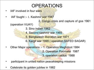 OPERATIONS
• IAF involved in four wars
• IAF fought :- 1. Kashmir war 1947
2. Congo crisis and capture of goa 1961
(operation VIJAY)
3. Sino indian 1962
4. Second kashmir war 1965
5. Bangladesh liberation war 1971
6. Kargil war 1999 ( operation SAFED SAGAR)il
• Other Major operations :- 1. Operation Meghdoot 1984
2. Operation Poomalai 1987
3. operation cactus 1988
• participant in united nation peacekeeping missions
• Celebrate its golden jubilee in 1982
 