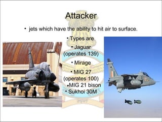 • jets which have the ability to hit air to surface.
• Types are
• Jaguar
(operates 139)
• Mirage
• MIG 27
(operates 100)
•MIG 21 bison
• Sukhoi 30M
Attacker
 