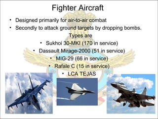 Fighter Aircraft
• Designed primarily for air-to-air combat
• Secondly to attack ground targets by dropping bombs.
Types are
• Sukhoi 30-MKI (170 in service)
• Dassault Mirage-2000 (51 in service)
• MIG-29 (66 in service)
• Rafale C (15 in service)
• LCA TEJAS
 