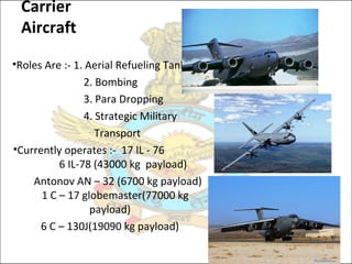 Carrier
Aircraft
•Roles Are :- 1. Aerial Refueling Tanker
2. Bombing
3. Para Dropping
4. Strategic Military
Transport
•Currently operates :- 17 IL - 76
6 IL-78 (43000 kg payload)
Antonov AN – 32 (6700 kg payload)
1 C – 17 globemaster(77000 kg
payload)
6 C – 130J(19090 kg payload)
 