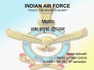 INDIAN AIR FORCE 
“TOUCH THE SKY WITH GLORY” 
Motto 
नभःस्पृशं दीप्तम् 
Vishal debnath 
BSSE/UT/ME/12/010 
CLASS – ME (A), 5th semester. 
 