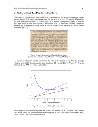 Effect of Price Elasticity of Demand on Indian Airline Industries                                            

3. Airline’s Short Run Decision to Shutdown
When cost of operation was high compared to revenue earn, a few airlines particularly budget
carrier, found it difficult to continue operation. Airfare went up to Rs. 4500 from Rs. 1700 earlier
in some short-haul rout which is evident from Fig. 6, forcing certain budget carrier to suspend
their operations in some short routes. In Economics term, “A shutdown refers to a short-run
decision not to produce anything during a specific period of time because of current market
condition” [Ref. 5].




                                     Fig. 6 Airline’s decision to stop flying in shorter routes
                                [Source: The Economic Times, Mumbai, 6 January 2009, Page 7]

A decision of shutdown can be taken when the price in the market is less than the average
variable cost (AVC). In mathematics term, Shutdown if P < AVC (Fig. 7). Where, P = Price in
the market, and AVC = Average Variable Cost

                                 4.0


                                 3.5


                                 3.0


                                 2.5
                                                                                                 MC
                        Price




                                 2.0


                                 1.5                                                             ATC
                                                                                             AVC
                                 1.0


                                 0.5


                                 0.0
                                       0    1    2    3     4       5   6   7    8      9   10     11   12

                                                          No. of Passengers (in lakh)

                                           Fig. 7 Relation between MC, ATC, AVC and price

In the long run, if a firm’s average total cost exceeds the price (P < ATC), it has to exit the market
as it incurs losses. It is evident from the past history that in 1992-1994 certain airlines (East West,
Modi Luft etc.) had to exit from the market.
 