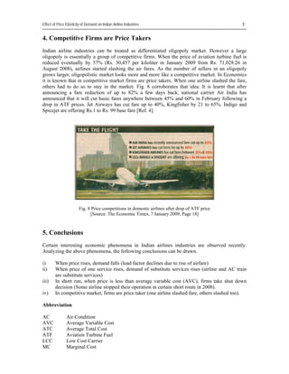 Effect of Price Elasticity of Demand on Indian Airline Industries                                

4. Competitive Firms are Price Takers
Indian airline industries can be treated as differentiated oligopoly market. However a large
oligopoly is essentially a group of competitive firms. When the price of aviation turbine fuel is
reduced eventually by 57% (Rs. 30,457 per kiloliter in January 2009 from Rs. 71,028.26 in
August 2008), airlines started slashing the air fares. As the number of sellers in an oligopoly
grows larger, oligopolistic market looks more and more like a competitive market. In Economics
it is known that in competitive market firms are price takers. When one airline slashed the fare,
others had to do so to stay in the market. Fig. 8 corroborates that idea. It is learnt that after
announcing a fare reduction of up to 82% a few days back, national carrier Air India has
announced that it will cut basic fares anywhere between 45% and 60% in February following a
drop in ATF prices. Jet Airways has cut fare up to 40%, Kingfisher by 21 to 65%. Indigo and
Spicejet are offering Rs.1 to Rs. 99 base fare [Ref. 4].




                        Fig. 8 Price competitions in domestic airlines after drop of ATF price
                              [Source: The Economic Times, 7 January 2009, Page 18]



5. Conclusions
Certain interesting economic phenomena in Indian airlines industries are observed recently.
Analyzing the above phenomena, the following conclusions can be drawn.

i)      When price rises, demand falls (load factor declines due to rise of airfare)
ii)     When price of one service rises, demand of substitute services rises (airline and AC train
        are substitute services)
iii)    In short run, when price is less than average variable cost (AVC), firms take shut down
        decision (Some airline stopped their operation in certain short route in 2008).
iv)     In competitive market, firms are price taker (one airline slashed fare, others slashed too).

Abbreviation

AC              Air Condition
AVC             Average Variable Cost
ATC             Average Total Cost
ATF             Aviation Turbine Fuel
LCC             Low Cost Carrier
MC              Marginal Cost
 