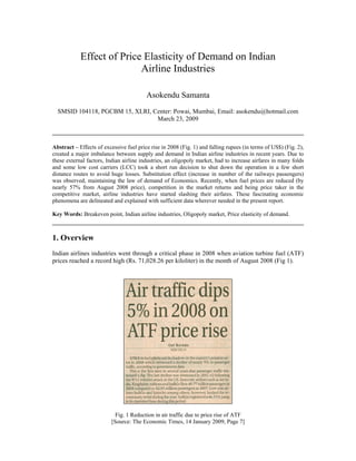 Effect of Price Elasticity of Demand on Indian
                           Airline Industries

                                         Asokendu Samanta
  SMSID 104118, PGCBM 15, XLRI, Center: Powai, Mumbai, Email: asokendu@hotmail.com
                                 March 23, 2009



Abstract – Effects of excessive fuel price rise in 2008 (Fig. 1) and falling rupees (in terms of US$) (Fig. 2),
created a major imbalance between supply and demand in Indian airline industries in recent years. Due to
these external factors, Indian airline industries, an oligopoly market, had to increase airfares in many folds
and some low cost carriers (LCC) took a short run decision to shut down the operation in a few short
distance routes to avoid huge losses. Substitution effect (increase in number of the railways passengers)
was observed, maintaining the law of demand of Economics. Recently, when fuel prices are reduced (by
nearly 57% from August 2008 price), competition in the market returns and being price taker in the
competitive market, airline industries have started slashing their airfares. These fascinating economic
phenomena are delineated and explained with sufficient data wherever needed in the present report.

Key Words: Breakeven point, Indian airline industries, Oligopoly market, Price elasticity of demand.



1. Overview
Indian airlines industries went through a critical phase in 2008 when aviation turbine fuel (ATF)
prices reached a record high (Rs. 71,028.26 per kiloliter) in the month of August 2008 (Fig 1).




                            Fig. 1 Reduction in air traffic due to price rise of ATF
                          [Source: The Economic Times, 14 January 2009, Page 7]
 