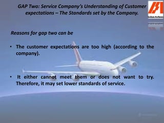 GAP Two: Service Company’s Understanding of Customer 
expectations – The Standards set by the Company. 
Reasons for gap two can be 
• The customer expectations are too high (according to the 
company). 
• It either cannot meet them or does not want to try. 
Therefore, it may set lower standards of service. 
 