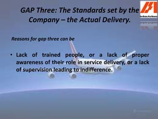 GAP Three: The Standards set by the 
Company – the Actual Delivery. 
Reasons for gap three can be 
• Lack of trained people, or a lack of proper 
awareness of their role in service delivery, or a lack 
of supervision leading to indifference. 
 