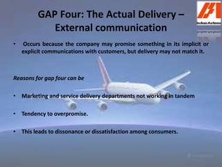 GAP Four: The Actual Delivery – 
External communication 
• Occurs because the company may promise something in its implicit or 
explicit communications with customers, but delivery may not match it. 
Reasons for gap four can be 
• Marketing and service delivery departments not working in tandem 
• Tendency to overpromise. 
• This leads to dissonance or dissatisfaction among consumers. 
 