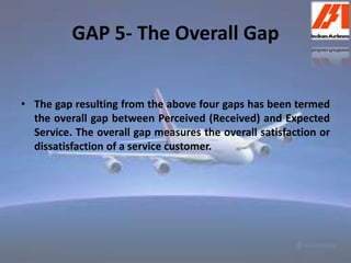 GAP 5- The Overall Gap 
• The gap resulting from the above four gaps has been termed 
the overall gap between Perceived (Received) and Expected 
Service. The overall gap measures the overall satisfaction or 
dissatisfaction of a service customer. 
 