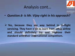 Analysis cont… 
• Question.6- Is Mr. Vijay right in his approach? 
 Yes, because they are way behind in in-flight 
servicing. They have a lot to learn from other airline 
and should definitely try and improve their 
standard with their international competitors. 
 