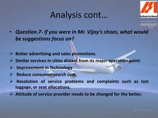 Analysis cont… 
• Question.7- If you were in Mr. Vijay’s shoes, what would 
be suggestions focus on? 
 Better advertising and sales promotions. 
 Similar services in cities distant from its major operation point. 
 Improvement in Technology 
 Reduce consumer search cost. 
 Resolution of service problems and complaints such as lost 
luggage, or seat allocations. 
 Attitude of service provider needs to be changed for the better. 
 
