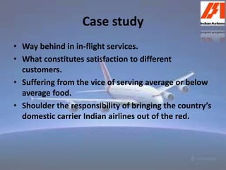 Case study 
• Way behind in in-flight services. 
• What constitutes satisfaction to different 
customers. 
• Suffering from the vice of serving average or below 
average food. 
• Shoulder the responsibility of bringing the country’s 
domestic carrier Indian airlines out of the red. 
 
