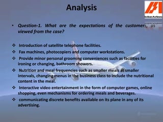 Analysis 
• Question-1. What are the expectations of the customers, as 
viewed from the case? 
 Introduction of satellite telephone facilities. 
 Fax machines, photocopiers and computer workstations. 
 Provide minor personal grooming conveniences such as facilities for 
ironing or changing, bathroom showers. 
 Nutrition and meal frequencies such as smaller meals at smaller 
intervals, changing menus in the business class to include the nutritional 
content in the meal. 
 Interactive video entertainment in the form of computer games, online 
shopping, even mechanisms for ordering meals and beverages. 
 communicating discrete benefits available on its plane in any of its 
advertising. 
 