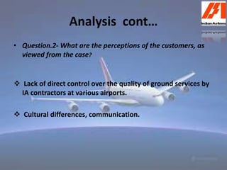 Analysis cont… 
• Question.2- What are the perceptions of the customers, as 
viewed from the case? 
 Lack of direct control over the quality of ground services by 
IA contractors at various airports. 
 Cultural differences, communication. 
 