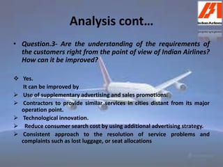 Analysis cont… 
• Question.3- Are the understanding of the requirements of 
the customers right from the point of view of Indian Airlines? 
How can it be improved? 
 Yes. 
It can be improved by 
 Use of supplementary advertising and sales promotions. 
 Contractors to provide similar services in cities distant from its major 
operation point. 
 Technological innovation. 
 Reduce consumer search cost by using additional advertising strategy. 
 Consistent approach to the resolution of service problems and 
complaints such as lost luggage, or seat allocations 
 