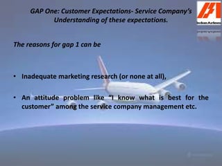 GAP One: Customer Expectations- Service Company’s 
Understanding of these expectations. 
The reasons for gap 1 can be 
• Inadequate marketing research (or none at all), 
• An attitude problem like “I know what is best for the 
customer” among the service company management etc. 
 