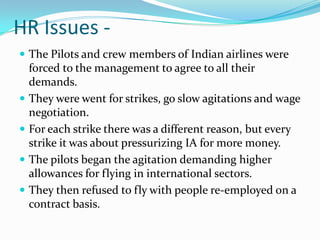 HR Issues -
 The Pilots and crew members of Indian airlines were
    forced to the management to agree to all their
    demands.
   They were went for strikes, go slow agitations and wage
    negotiation.
   For each strike there was a different reason, but every
    strike it was about pressurizing IA for more money.
   The pilots began the agitation demanding higher
    allowances for flying in international sectors.
   They then refused to fly with people re-employed on a
    contract basis.
 