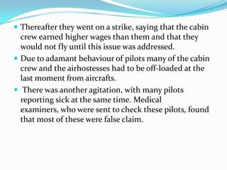  Thereafter they went on a strike, saying that the cabin
  crew earned higher wages than them and that they
  would not fly until this issue was addressed.
 Due to adamant behaviour of pilots many of the cabin
  crew and the airhostesses had to be off-loaded at the
  last moment from aircrafts.
 There was another agitation, with many pilots
  reporting sick at the same time. Medical
  examiners, who were sent to check these pilots, found
  that most of these were false claim.
 