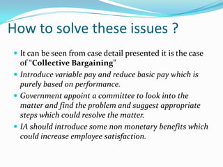 How to solve these issues ?
 It can be seen from case detail presented it is the case
  of “Collective Bargaining”
 Introduce variable pay and reduce basic pay which is
  purely based on performance.
 Government appoint a committee to look into the
  matter and find the problem and suggest appropriate
  steps which could resolve the matter.
 IA should introduce some non monetary benefits which
  could increase employee satisfaction.
 