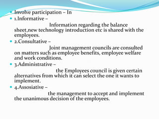  Involve participation – In
 1.Informative –
                   Information regarding the balance
  sheet,new technology introduction etc is shared with the
  employees.
 2.Consultative –
                   Joint management councils are consulted
  on matters such as employee benefits, employee welfare
  and work conditions.
 3.Administrative –
                      the Employees council is given certain
  alternatives from which it can select the one it wants to
  implement.
 4.Assosiative –
                  the management to accept and implement
  the unanimous decision of the employees.
 