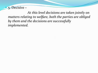  5. Decisive –
               At this level decisions are taken jointly on
  matters relating to welfare, both the parties are obliged
  by them and the decisions are successfully
  implemented.
 