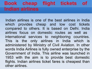 Book cheap flight tickets of Indian airlines Indian airlines is one of the best airlines in India which provides cheap and low cost tickets compared to others. It is based on Delhi. India airlines focus on domestic routes as well as  international services to neighboring countries. This is the only airlines in India which is administered by Ministry of Civil Aviation. In other words India Airlines is fully owned enterprise by the Government of India. This airline was launched in 1953 with the aim is to provide best domestic flights. Indian airlines ticket fares is cheapest than other airlines.  