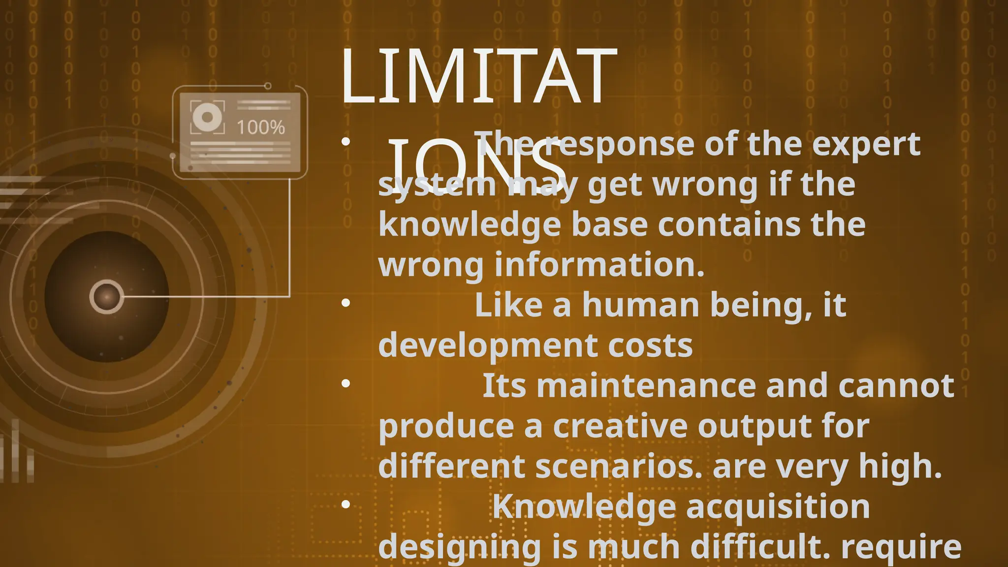LIMITAT
IONS
• The response of the expert
system may get wrong if the
knowledge base contains the
wrong information.
• Like a human being, it
development costs
• Its maintenance and cannot
produce a creative output for
different scenarios. are very high.
• Knowledge acquisition
designing is much difficult. require
 