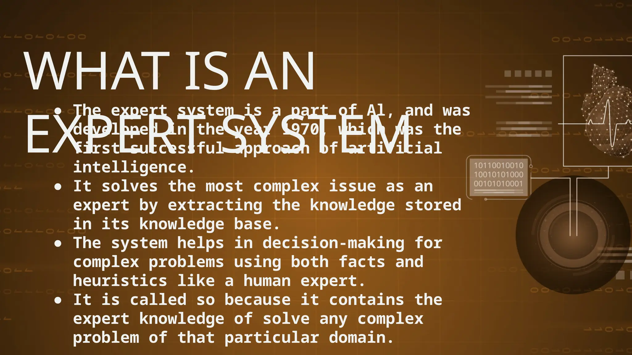 WHAT IS AN
EXPERT SYSTEM
● The expert system is a part of Al, and was
developed in the year 1970, which was the
first successful approach of artificial
intelligence.
● It solves the most complex issue as an
expert by extracting the knowledge stored
in its knowledge base.
● The system helps in decision-making for
complex problems using both facts and
heuristics like a human expert.
● It is called so because it contains the
expert knowledge of solve any complex
problem of that particular domain.
 