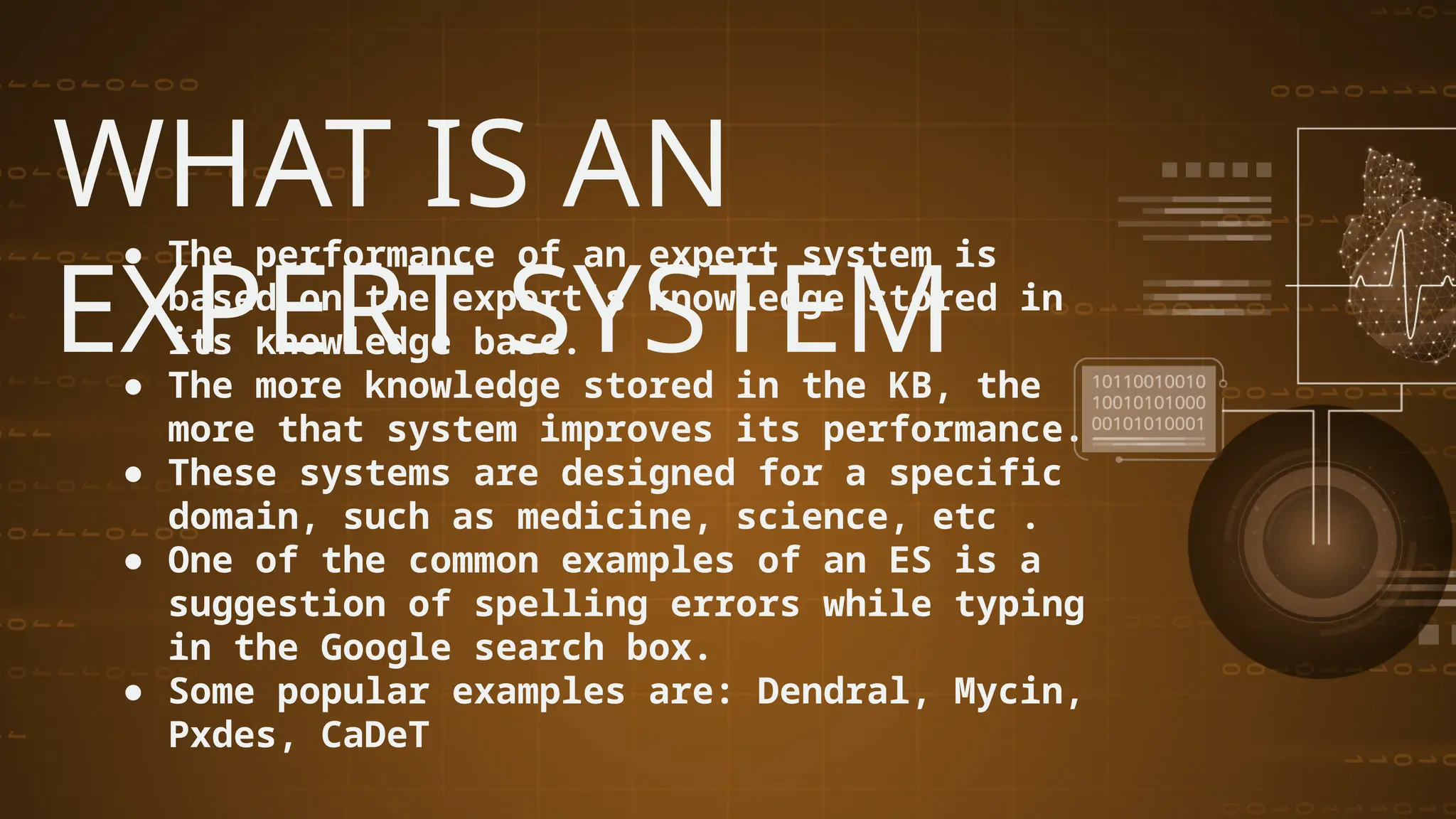 WHAT IS AN
EXPERT SYSTEM
● The performance of an expert system is
based on the expert's knowledge stored in
its knowledge base.
● The more knowledge stored in the KB, the
more that system improves its performance.
● These systems are designed for a specific
domain, such as medicine, science, etc .
● One of the common examples of an ES is a
suggestion of spelling errors while typing
in the Google search box.
● Some popular examples are: Dendral, Mycin,
Pxdes, CaDeT
 