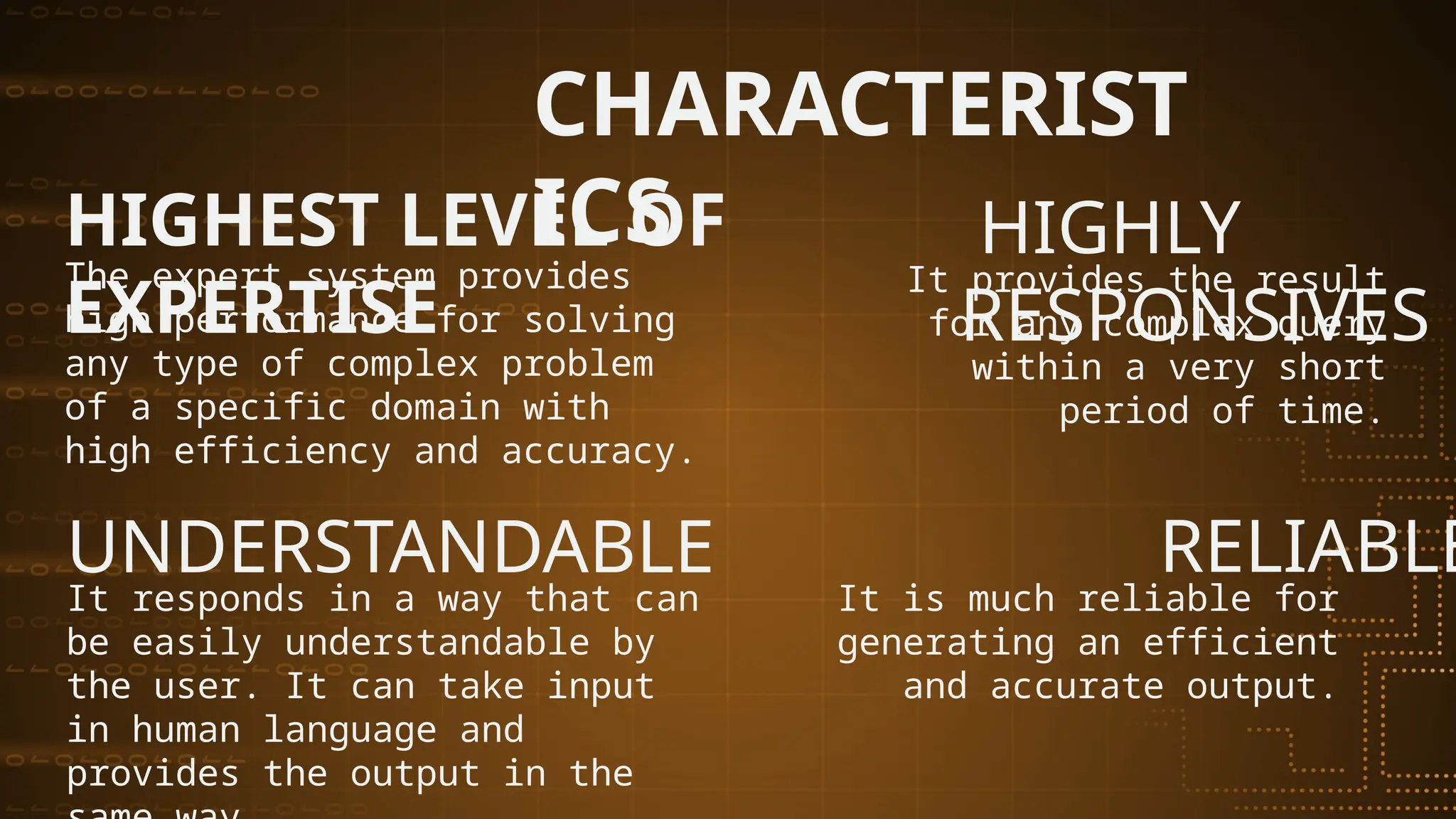 The expert system provides
high performance for solving
any type of complex problem
of a specific domain with
high efficiency and accuracy.
HIGHEST LEVEL OF
EXPERTISE
HIGHLY
RESPONSIVES
It provides the result
for any complex query
within a very short
period of time.
UNDERSTANDABLE RELIABLE
It responds in a way that can
be easily understandable by
the user. It can take input
in human language and
provides the output in the
It is much reliable for
generating an efficient
and accurate output.
CHARACTERIST
ICS
 